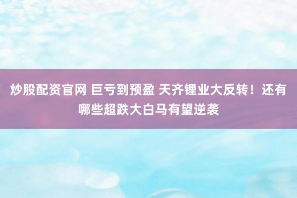 炒股配资官网 巨亏到预盈 天齐锂业大反转！还有哪些超跌大白马有望逆袭