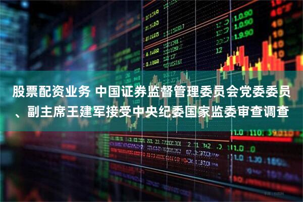 股票配资业务 中国证券监督管理委员会党委委员、副主席王建军接受中央纪委国家监委审查调查