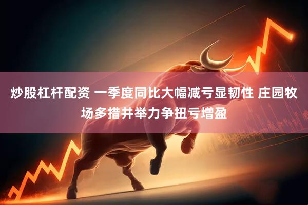 炒股杠杆配资 一季度同比大幅减亏显韧性 庄园牧场多措并举力争扭亏增盈