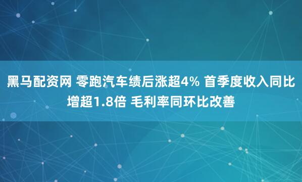 黑马配资网 零跑汽车绩后涨超4% 首季度收入同比增超1.8倍 毛利率同环比改善