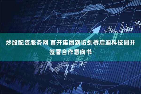 炒股配资服务网 首开集团到访剑桥启迪科技园并签署合作意向书