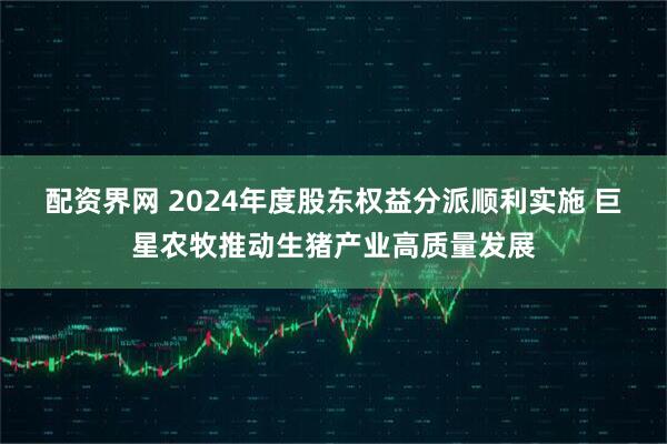 配资界网 2024年度股东权益分派顺利实施 巨星农牧推动生猪产业高质量发展