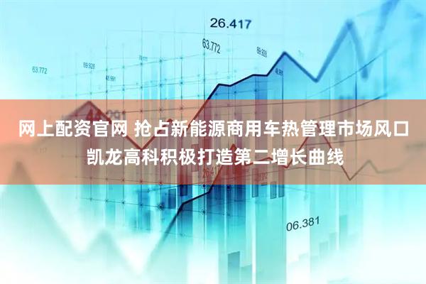 网上配资官网 抢占新能源商用车热管理市场风口 凯龙高科积极打造第二增长曲线