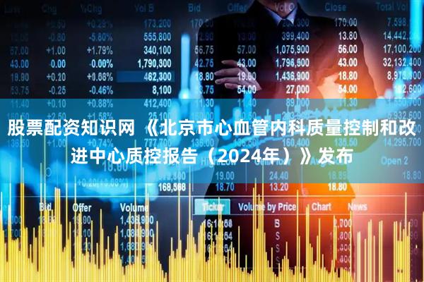 股票配资知识网 《北京市心血管内科质量控制和改进中心质控报告（2024年）》发布