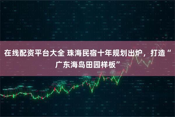 在线配资平台大全 珠海民宿十年规划出炉，打造“广东海岛田园样板”