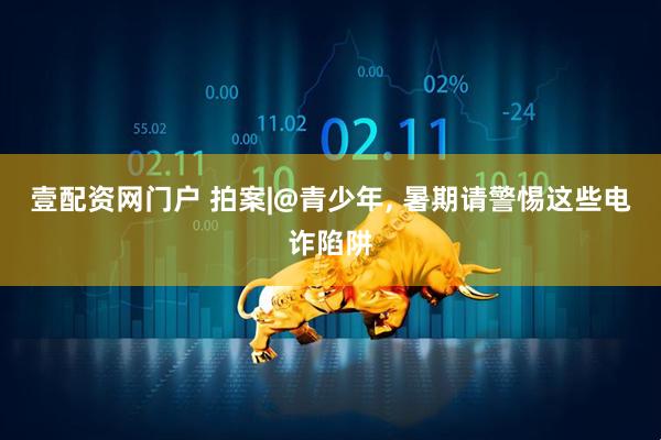 壹配资网门户 拍案|@青少年, 暑期请警惕这些电诈陷阱