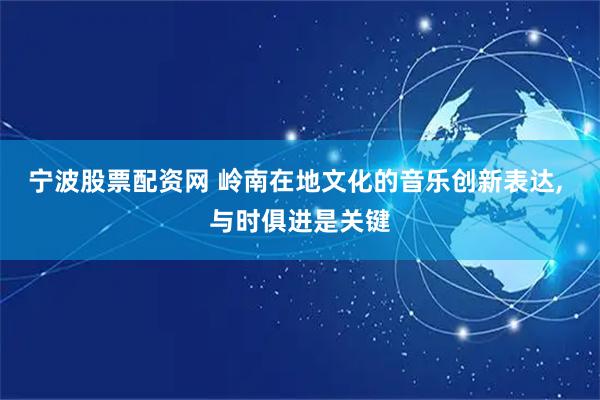 宁波股票配资网 岭南在地文化的音乐创新表达, 与时俱进是关键