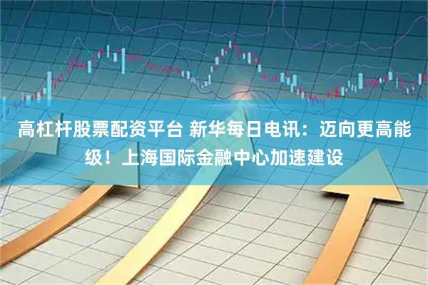 高杠杆股票配资平台 新华每日电讯：迈向更高能级！上海国际金融中心加速建设