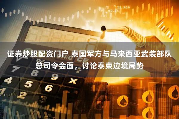 证券炒股配资门户 泰国军方与马来西亚武装部队总司令会面，讨论泰柬边境局势