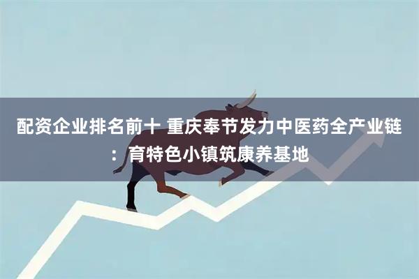 配资企业排名前十 重庆奉节发力中医药全产业链：育特色小镇筑康养基地