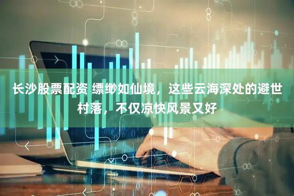 长沙股票配资 缥缈如仙境，这些云海深处的避世村落，不仅凉快风景又好