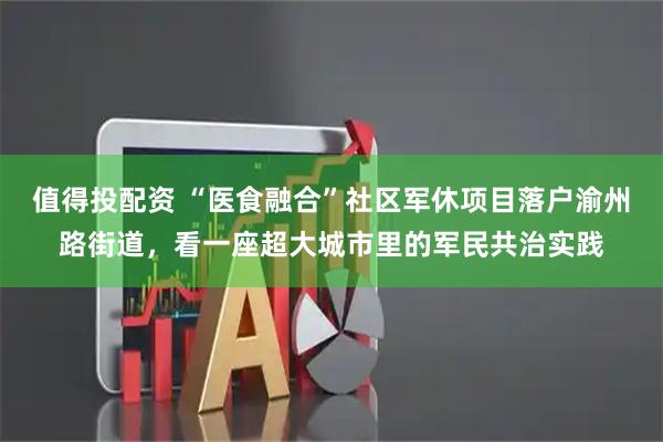 值得投配资 “医食融合”社区军休项目落户渝州路街道，看一座超大城市里的军民共治实践