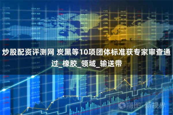 炒股配资评测网 炭黑等10项团体标准获专家审查通过_橡胶_领域_输送带
