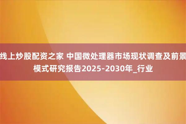 线上炒股配资之家 中国微处理器市场现状调查及前景模式研究报告2025-2030年_行业