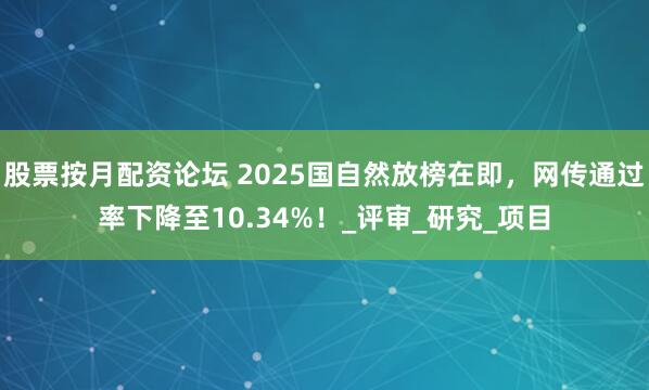 股票按月配资论坛 2025国自然放榜在即，网传通过率下降至10.34%！_评审_研究_项目