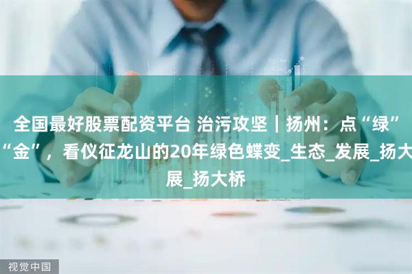 全国最好股票配资平台 治污攻坚｜扬州：点“绿”成“金”，看仪征龙山的20年绿色蝶变_生态_发展_扬大桥