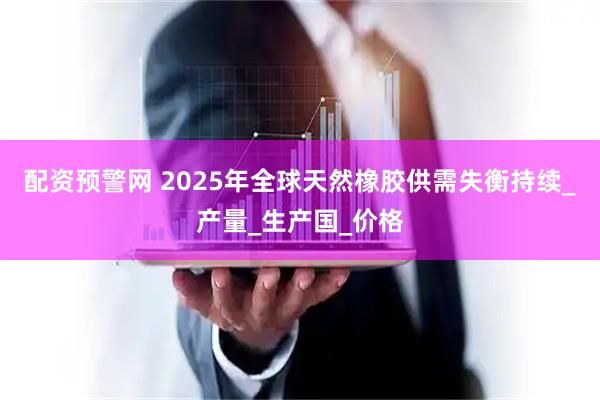配资预警网 2025年全球天然橡胶供需失衡持续_产量_生产国_价格