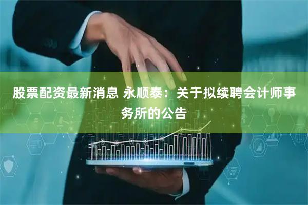 股票配资最新消息 永顺泰：关于拟续聘会计师事务所的公告