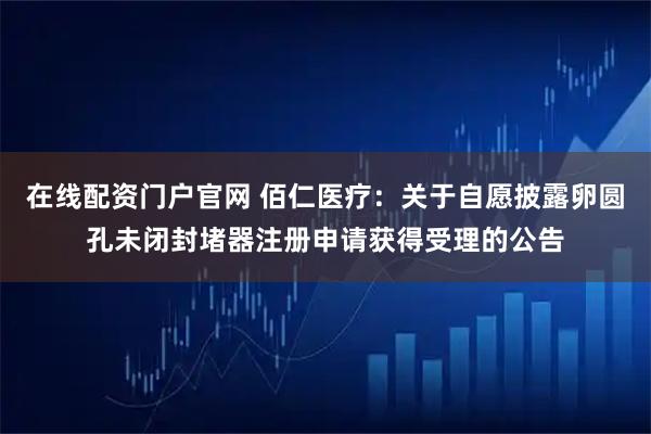 在线配资门户官网 佰仁医疗：关于自愿披露卵圆孔未闭封堵器注册申请获得受理的公告