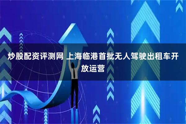 炒股配资评测网 上海临港首批无人驾驶出租车开放运营