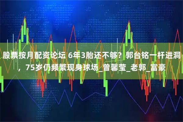股票按月配资论坛 6年3胎还不够？郭台铭一杆进洞，75岁仍频繁现身球场_曾馨莹_老郭_富豪