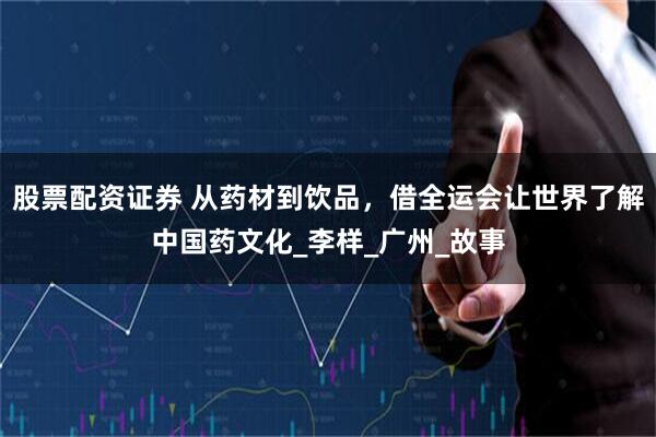 股票配资证券 从药材到饮品，借全运会让世界了解中国药文化_李样_广州_故事