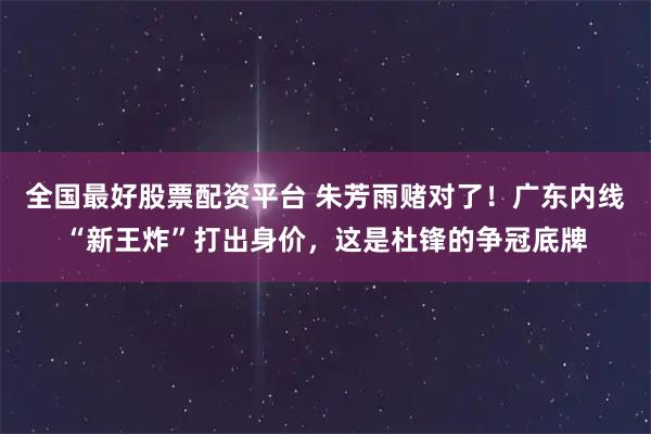 全国最好股票配资平台 朱芳雨赌对了！广东内线“新王炸”打出身价，这是杜锋的争冠底牌