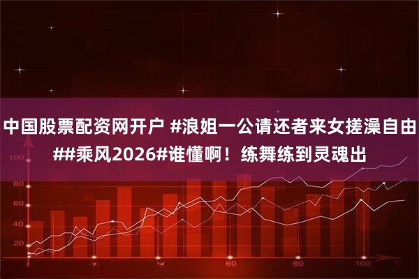 中国股票配资网开户 #浪姐一公请还者来女搓澡自由##乘风2026#谁懂啊！练舞练到灵魂出