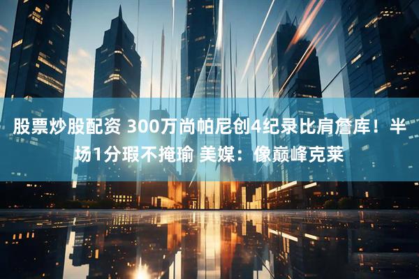 股票炒股配资 300万尚帕尼创4纪录比肩詹库！半场1分瑕不掩瑜 美媒：像巅峰克莱
